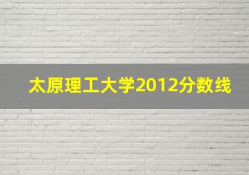 太原理工大学2012分数线