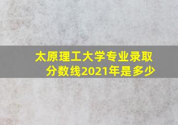 太原理工大学专业录取分数线2021年是多少