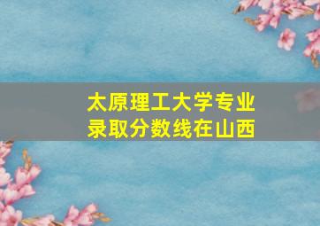 太原理工大学专业录取分数线在山西