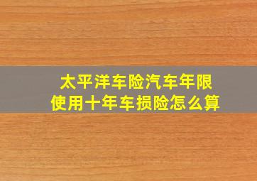 太平洋车险汽车年限使用十年车损险怎么算