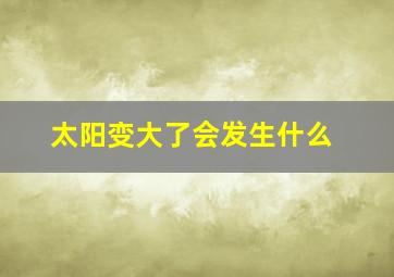 太阳变大了会发生什么