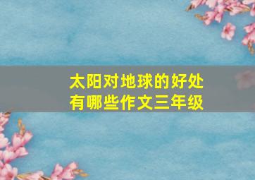 太阳对地球的好处有哪些作文三年级