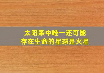 太阳系中唯一还可能存在生命的星球是火星