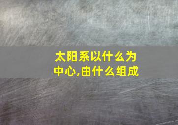 太阳系以什么为中心,由什么组成