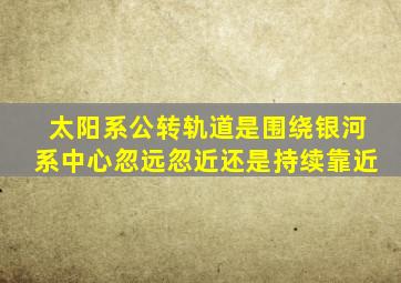 太阳系公转轨道是围绕银河系中心忽远忽近还是持续靠近