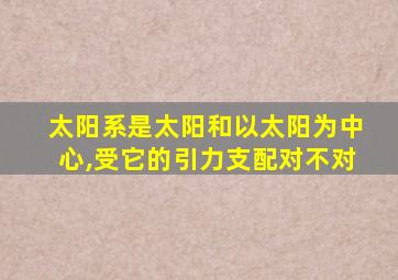 太阳系是太阳和以太阳为中心,受它的引力支配对不对