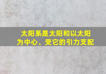 太阳系是太阳和以太阳为中心、受它的引力支配