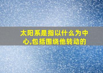 太阳系是指以什么为中心,包括围绕他转动的