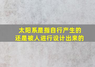 太阳系是指自行产生的还是被人进行设计出来的