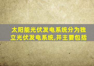 太阳能光伏发电系统分为独立光伏发电系统,并主要包括