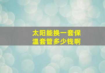 太阳能换一套保温套管多少钱啊