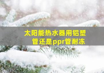 太阳能热水器用铝塑管还是ppr管耐冻