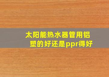 太阳能热水器管用铝塑的好还是ppr得好