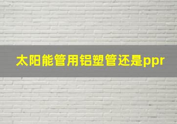 太阳能管用铝塑管还是ppr