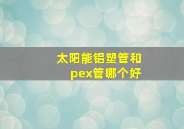 太阳能铝塑管和pex管哪个好