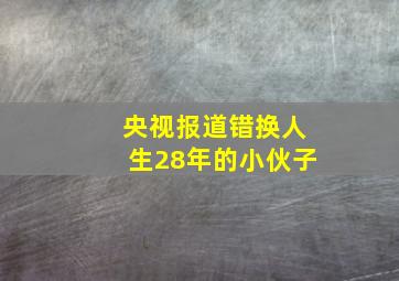 央视报道错换人生28年的小伙子