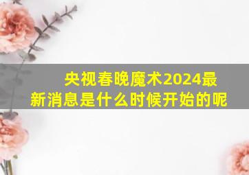 央视春晚魔术2024最新消息是什么时候开始的呢