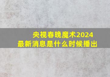 央视春晚魔术2024最新消息是什么时候播出