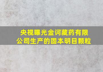 央视曝光金诃藏药有限公司生产的固本明目颗粒