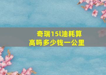 奇瑞15l油耗算高吗多少钱一公里