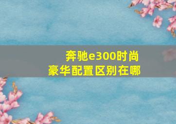 奔驰e300时尚豪华配置区别在哪