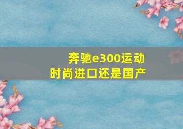 奔驰e300运动时尚进口还是国产