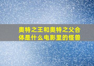 奥特之王和奥特之父合体是什么电影里的怪兽