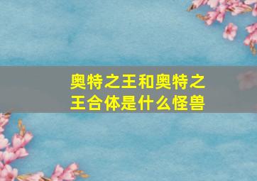 奥特之王和奥特之王合体是什么怪兽