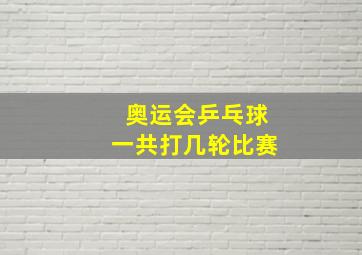 奥运会乒乓球一共打几轮比赛