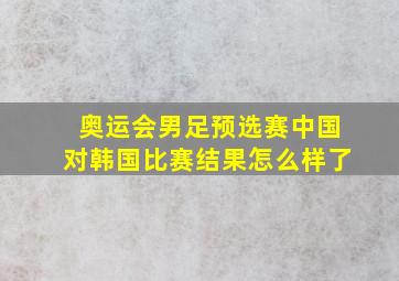 奥运会男足预选赛中国对韩国比赛结果怎么样了