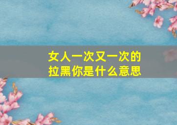 女人一次又一次的拉黑你是什么意思