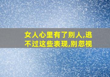 女人心里有了别人,逃不过这些表现,别忽视