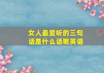 女人最爱听的三句话是什么话呢英语