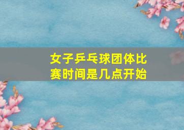 女子乒乓球团体比赛时间是几点开始