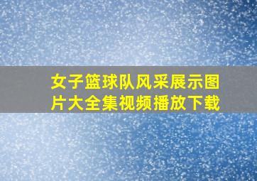 女子篮球队风采展示图片大全集视频播放下载