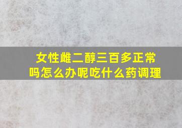 女性雌二醇三百多正常吗怎么办呢吃什么药调理