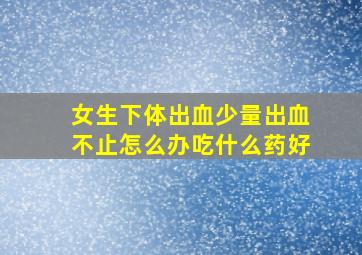 女生下体出血少量出血不止怎么办吃什么药好