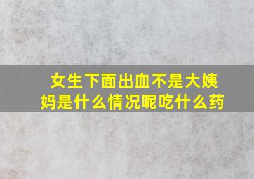 女生下面出血不是大姨妈是什么情况呢吃什么药