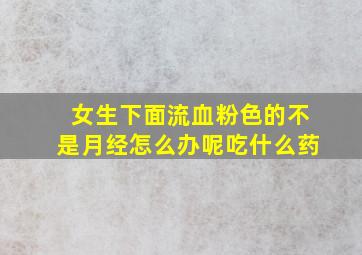 女生下面流血粉色的不是月经怎么办呢吃什么药