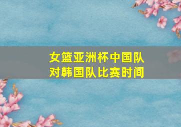 女篮亚洲杯中国队对韩国队比赛时间