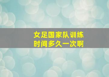 女足国家队训练时间多久一次啊