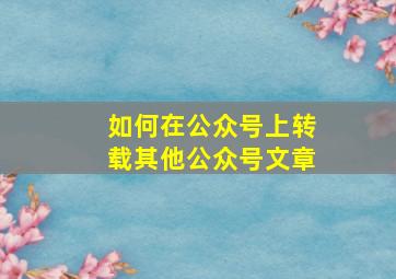 如何在公众号上转载其他公众号文章