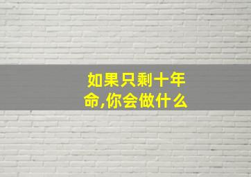 如果只剩十年命,你会做什么