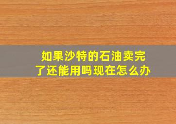 如果沙特的石油卖完了还能用吗现在怎么办