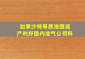 如果沙特等原油国减产利好国内油气公司吗