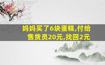 妈妈买了6块蛋糕,付给售货员20元,找回2元