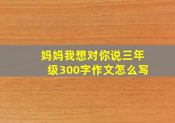 妈妈我想对你说三年级300字作文怎么写