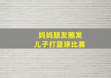 妈妈朋友圈发儿子打篮球比赛