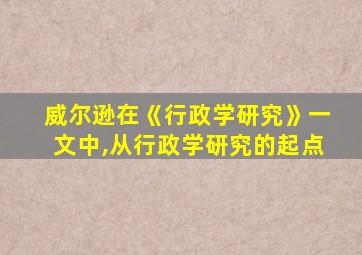 威尔逊在《行政学研究》一文中,从行政学研究的起点