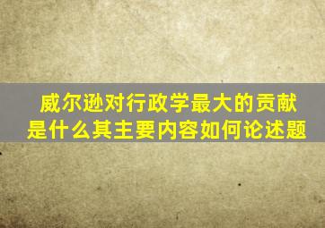 威尔逊对行政学最大的贡献是什么其主要内容如何论述题